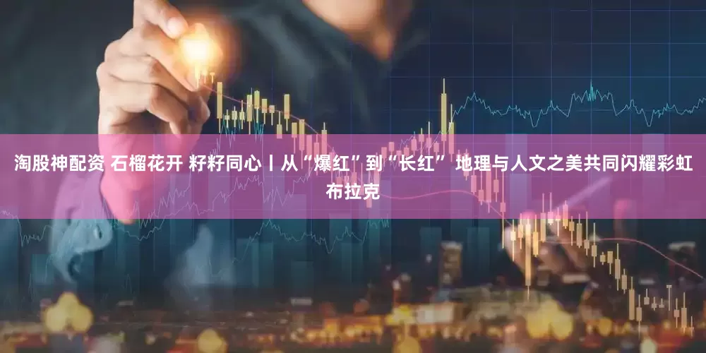 淘股神配资 石榴花开 籽籽同心丨从“爆红”到“长红” 地理与人文之美共同闪耀彩虹布拉克