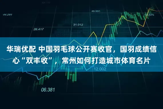 华瑞优配 中国羽毛球公开赛收官，国羽成绩信心“双丰收”，常州如何打造城市体育名片