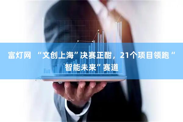 富灯网  “文创上海”决赛正酣，21个项目领跑“智能未来”赛道