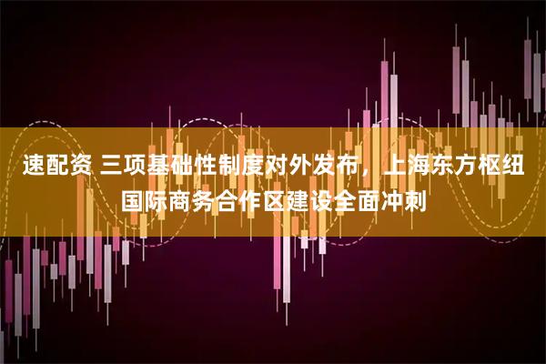 速配资 三项基础性制度对外发布，上海东方枢纽国际商务合作区建设全面冲刺