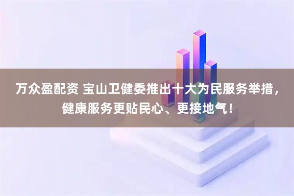 万众盈配资 宝山卫健委推出十大为民服务举措，健康服务更贴民心、更接地气！