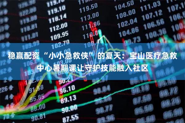稳赢配资 “小小急救侠” 的夏天：宝山医疗急救中心暑期课让守护技能融入社区