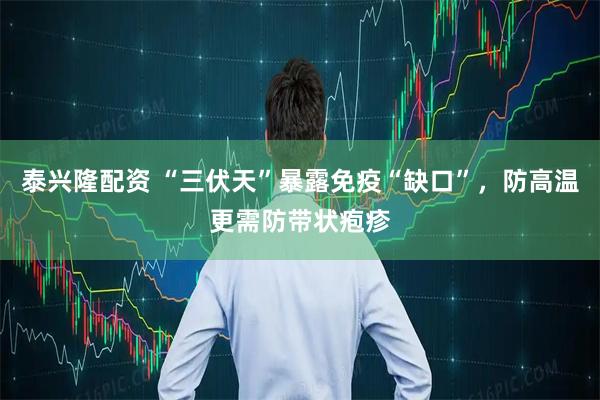 泰兴隆配资 “三伏天”暴露免疫“缺口”，防高温更需防带状疱疹