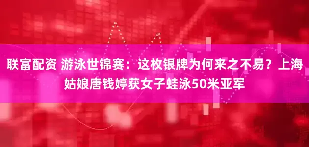 联富配资 游泳世锦赛：这枚银牌为何来之不易？上海姑娘唐钱婷获女子蛙泳50米亚军