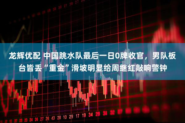 龙辉优配 中国跳水队最后一日0牌收官，男队板台皆丢“重金”滑坡明显给周继红敲响警钟