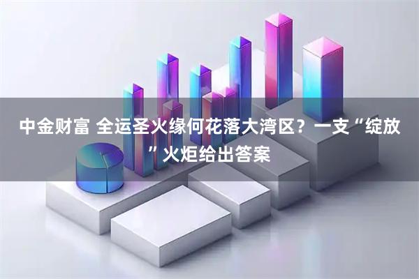 中金财富 全运圣火缘何花落大湾区？一支“绽放”火炬给出答案