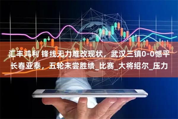 汇丰鸿利 锋线无力难改现状，武汉三镇0-0憾平长春亚泰，五轮未尝胜绩_比赛_大将绍尔_压力