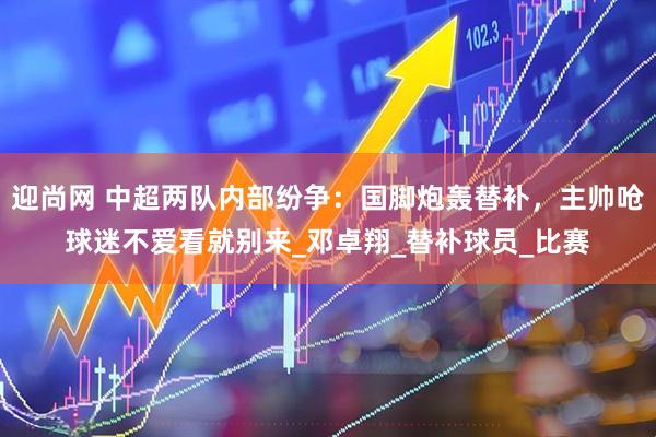 迎尚网 中超两队内部纷争：国脚炮轰替补，主帅呛球迷不爱看就别来_邓卓翔_替补球员_比赛