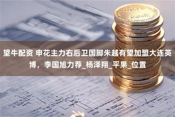望牛配资 申花主力右后卫国脚朱越有望加盟大连英博，李国旭力荐_杨泽翔_平果_位置