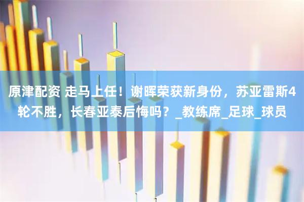 原津配资 走马上任！谢晖荣获新身份，苏亚雷斯4轮不胜，长春亚泰后悔吗？_教练席_足球_球员