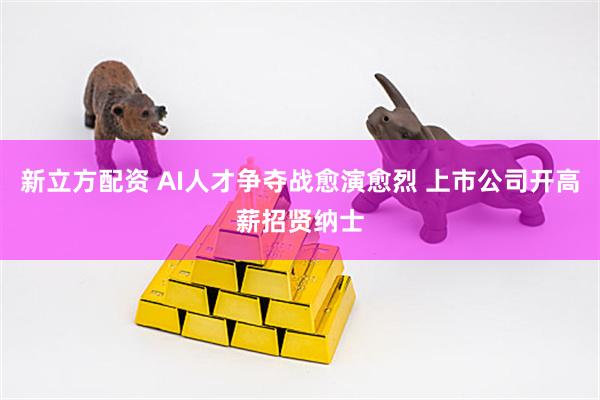 新立方配资 AI人才争夺战愈演愈烈 上市公司开高薪招贤纳士