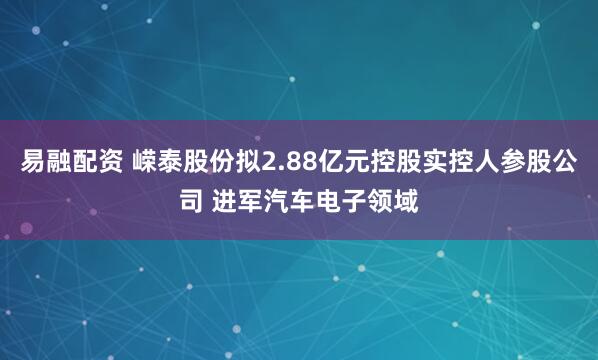 易融配资 嵘泰股份拟2.88亿元控股实控人参股公司 进军汽车电子领域