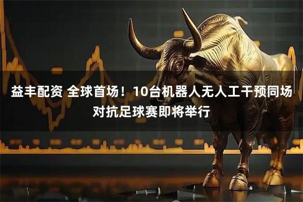 益丰配资 全球首场！10台机器人无人工干预同场对抗足球赛即将举行
