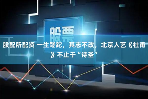 股配所配资 一生蹉跎，其志不改，北京人艺《杜甫》不止于“诗圣”
