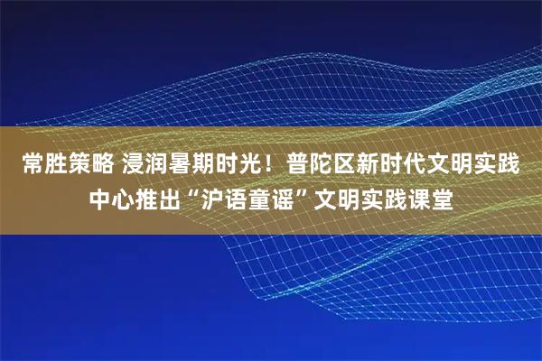 常胜策略 浸润暑期时光！普陀区新时代文明实践中心推出“沪语童谣”文明实践课堂