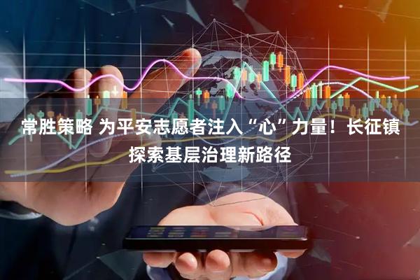 常胜策略 为平安志愿者注入“心”力量！长征镇探索基层治理新路径