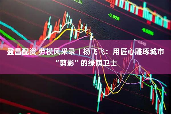盈昌配资 劳模风采录〡杨飞飞：用匠心雕琢城市“剪影”的绿荫卫士