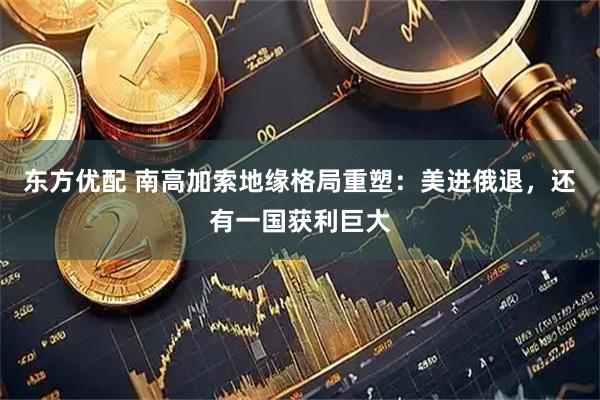 东方优配 南高加索地缘格局重塑：美进俄退，还有一国获利巨大