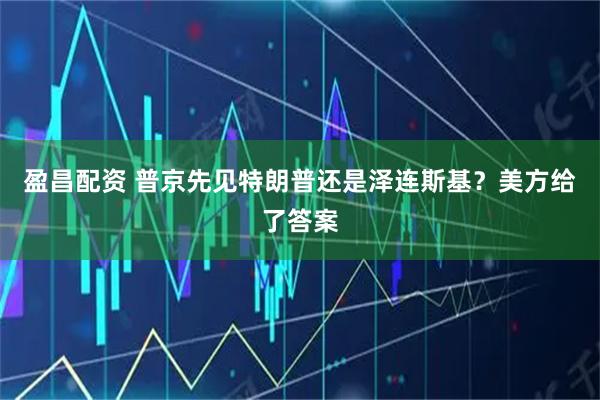 盈昌配资 普京先见特朗普还是泽连斯基？美方给了答案
