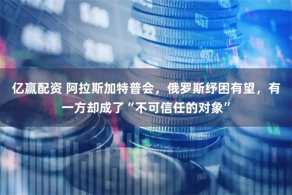 亿赢配资 阿拉斯加特普会，俄罗斯纾困有望，有一方却成了“不可信任的对象”
