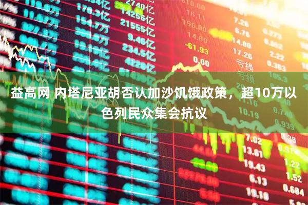 益高网 内塔尼亚胡否认加沙饥饿政策，超10万以色列民众集会抗议
