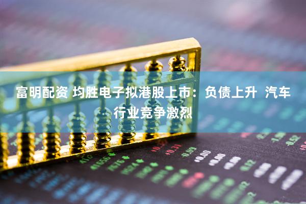 富明配资 均胜电子拟港股上市：负债上升  汽车行业竞争激烈