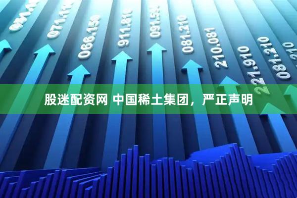股迷配资网 中国稀土集团，严正声明