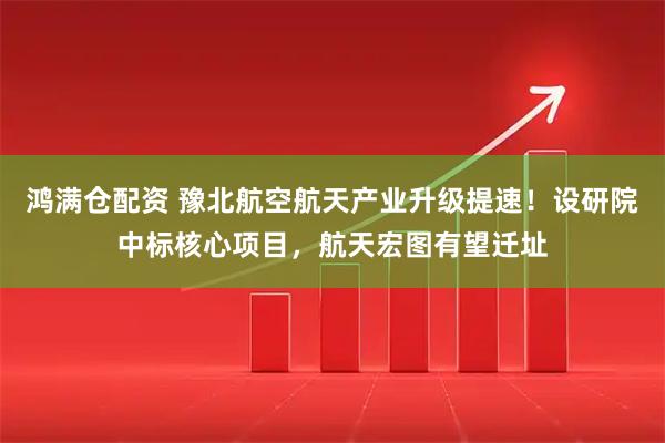 鸿满仓配资 豫北航空航天产业升级提速！设研院中标核心项目，航天宏图有望迁址