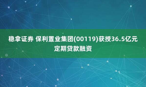 稳拿证券 保利置业集团(00119)获授36.5亿元定期贷款融资