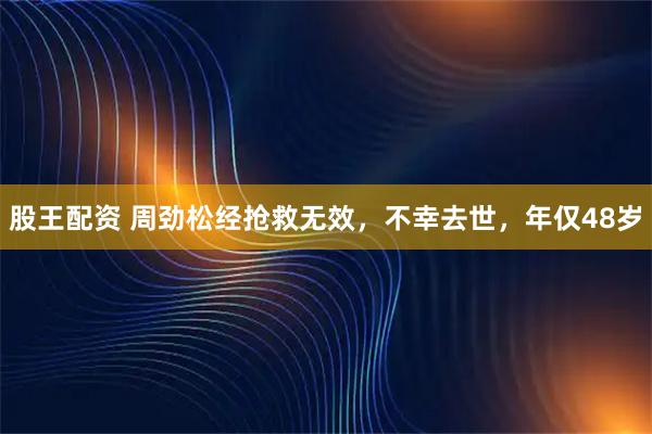 股王配资 周劲松经抢救无效,不幸去世,年仅48岁