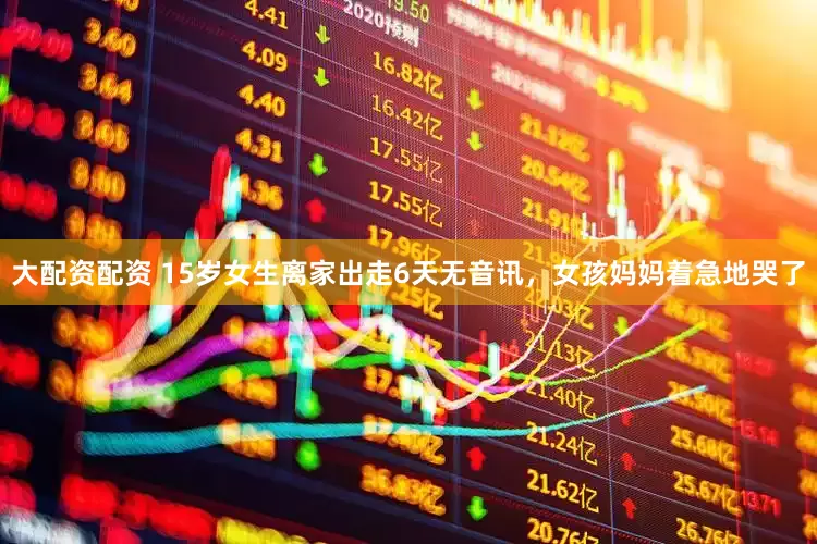 大配资配资 15岁女生离家出走6天无音讯,女孩妈妈着急地哭了