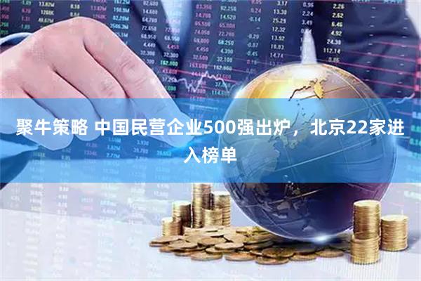 聚牛策略 中国民营企业500强出炉，北京22家进入榜单