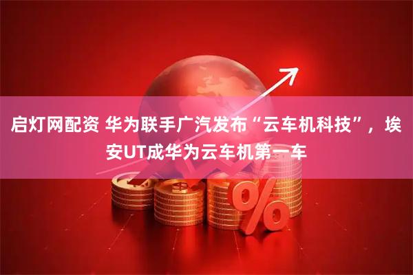 启灯网配资 华为联手广汽发布“云车机科技”，埃安UT成华为云车机第一车