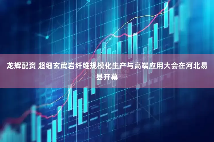 龙辉配资 超细玄武岩纤维规模化生产与高端应用大会在河北易县开幕