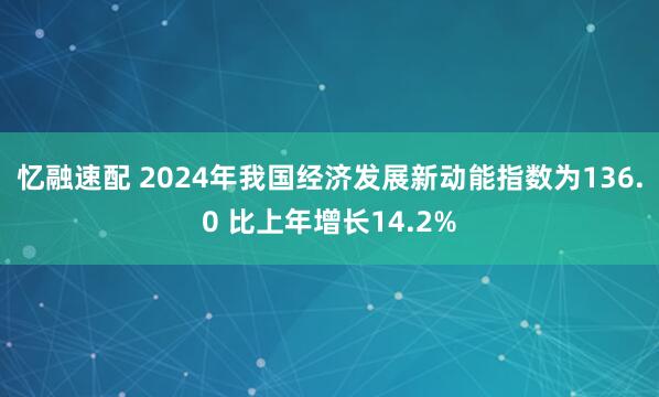 忆融速配 2024年我国经济发展新动能指数为136.0 比上年增长14.2%