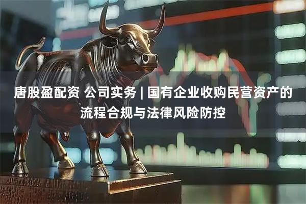 唐股盈配资 公司实务 | 国有企业收购民营资产的流程合规与法律风险防控