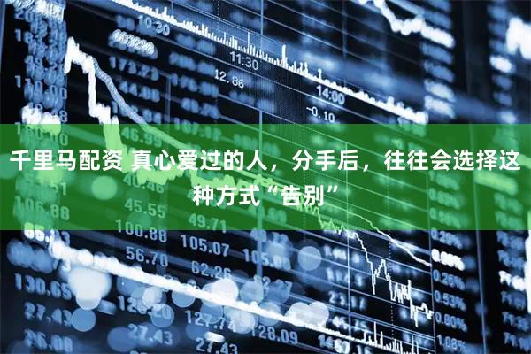 千里马配资 真心爱过的人，分手后，往往会选择这种方式“告别”