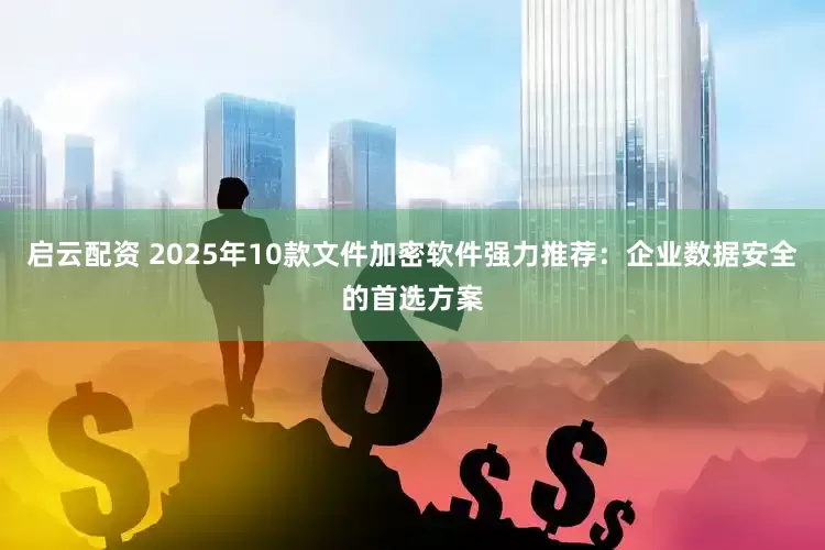 启云配资 2025年10款文件加密软件强力推荐：企业数据安全的首选方案