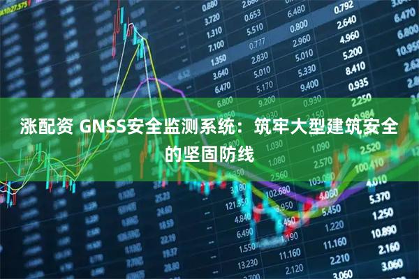 涨配资 GNSS安全监测系统：筑牢大型建筑安全的坚固防线