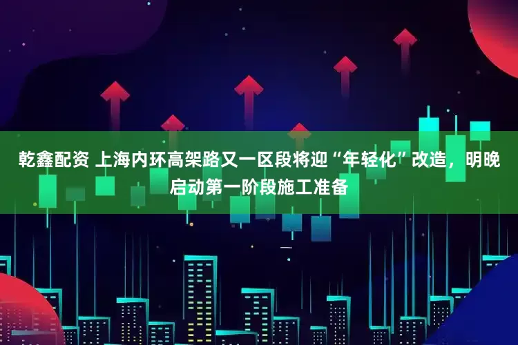 乾鑫配资 上海内环高架路又一区段将迎“年轻化”改造，明晚启动第一阶段施工准备