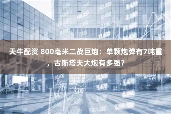 天牛配资 800毫米二战巨炮：单颗炮弹有7吨重，古斯塔夫大炮有多强？