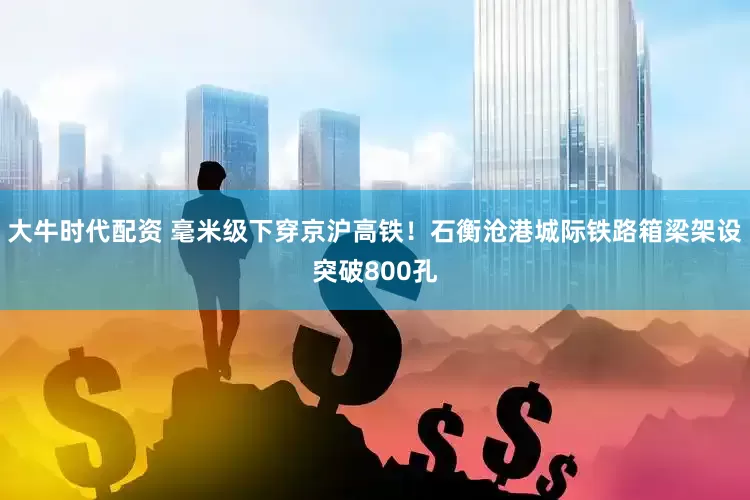 大牛时代配资 毫米级下穿京沪高铁！石衡沧港城际铁路箱梁架设突破800孔