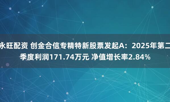 永旺配资 创金合信专精特新股票发起A：2025年第二季度利润171.74万元 净值增长率2.84%
