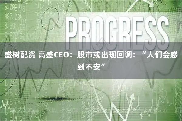 盛树配资 高盛CEO:股市或出现回调:“人们会感到不安”
