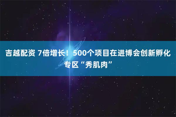 吉越配资 7倍增长！500个项目在进博会创新孵化专区“秀肌肉”