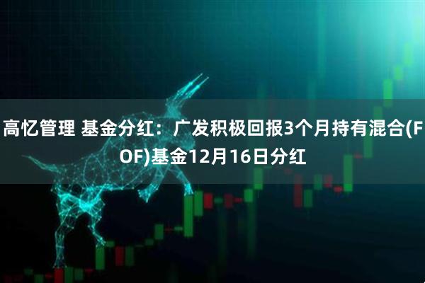 高忆管理 基金分红：广发积极回报3个月持有混合(FOF)基金12月16日分红