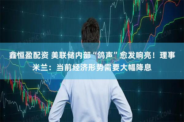 鑫恒盈配资 美联储内部“鸽声”愈发响亮!理事米兰:当前经济形势需要大幅降息