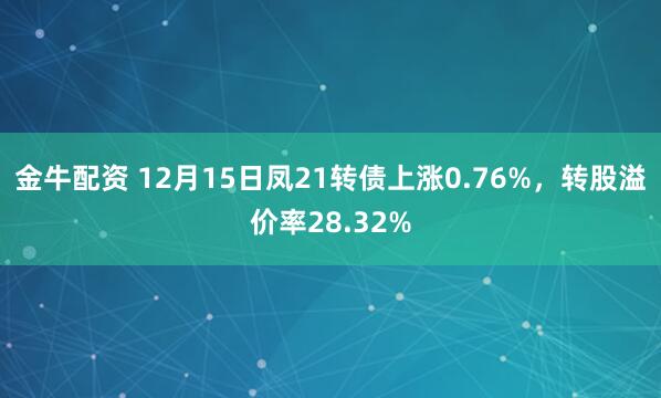 金牛配资 12月15日凤21转债上涨0.76%，转股溢价率28.32%