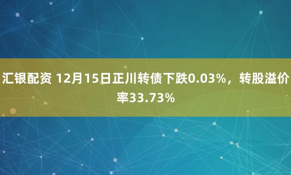 汇银配资 12月15日正川转债下跌0.03%，转股溢价率33.73%