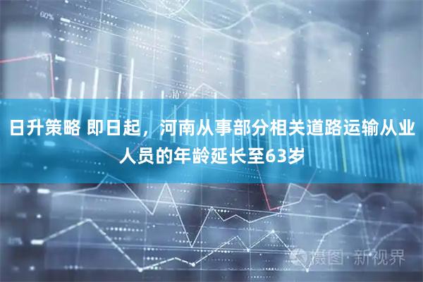 日升策略 即日起，河南从事部分相关道路运输从业人员的年龄延长至63岁